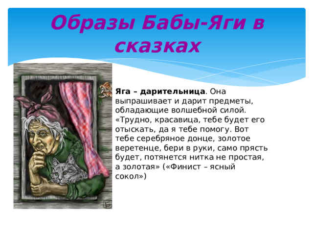 Образы Бабы-Яги в сказках Яга – дарительница . Она выпрашивает и дарит предметы, обладающие волшебной силой. «Трудно, красавица, тебе будет его отыскать, да я тебе помогу. Вот тебе серебряное донце, золотое веретенце, бери в руки, само прясть будет, потянется нитка не простая, а золотая» («Финист – ясный сокол») 