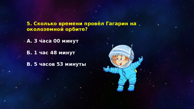 5. Сколько времени провёл Гагарин на околоземной орбите?  А.  3 часа 00 минут  Б. 1 час 48 минут  В. 5 часов 53 минуты 