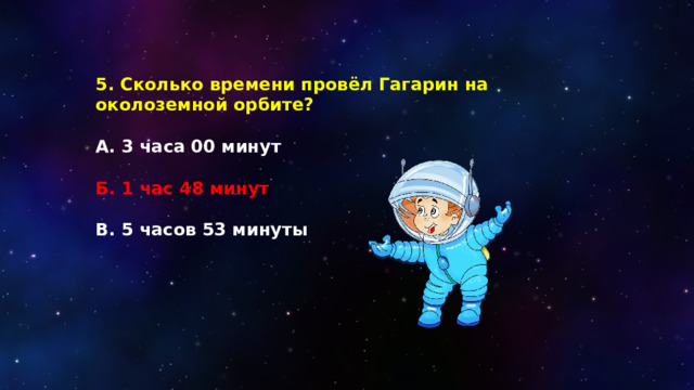 5. Сколько времени провёл Гагарин на околоземной орбите?  А.  3 часа 00 минут  Б. 1 час 48 минут  В. 5 часов 53 минуты 