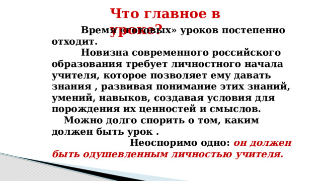 Что главное в уроке?    Время «готовых» уроков постепенно отходит.  Новизна современного российского образования требует личностного начала учителя, которое позволяет ему давать знания , развивая понимание этих знаний, умений, навыков, создавая условия для порождения их ценностей и смыслов.  Можно долго спорить о том, каким должен быть урок .  Неоспоримо одно: он должен быть одушевленным личностью учителя.  