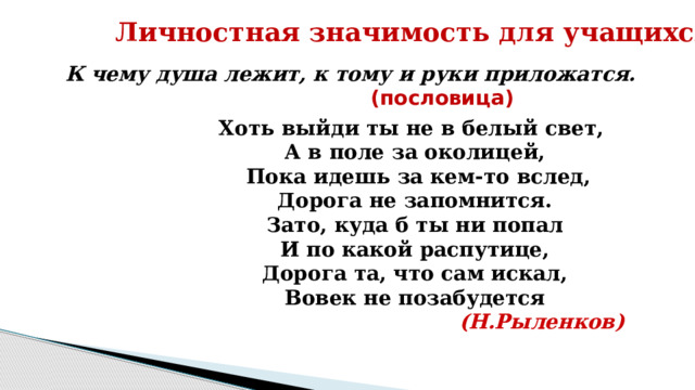 Личностная значимость для учащихся К чему душа лежит, к тому и руки приложатся.  (пословица) Хоть выйди ты не в белый свет, А в поле за околицей,  Пока идешь за кем-то вслед, Дорога не запомнится. Зато, куда б ты ни попал И по какой распутице, Дорога та, что сам искал, Вовек не позабудется  (Н.Рыленков) 