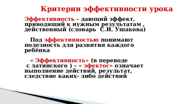 Критерии эффективности урока Эффективность – дающий эффект, приводящий к нужным результатам , действенный (словарь  С.И. Ушакова)     Под  эффективностью понимают полезность для развития каждого ребёнка     « Эффективность» (в переводе  с латинского ) – « эфектос» означает выполнение действий, результат, следствие каких- либо действий 