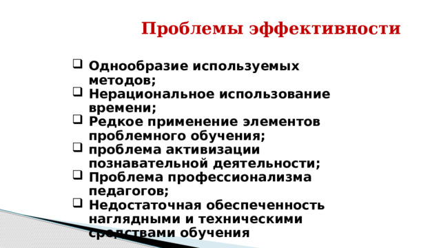 Проблемы эффективности Однообразие используемых методов; Нерациональное использование времени; Редкое применение элементов проблемного обучения; проблема активизации познавательной деятельности; Проблема профессионализма педагогов; Недостаточная обеспеченность наглядными и техническими средствами обучения 