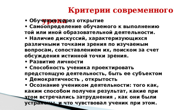  Критерии современного урока  • Обучение через открытие • Самоопределение обучаемого к выполнению той или иной образовательной деятельности. • Наличие дискуссий, характеризующихся различными точками зрения по изучаемым вопросам, сопоставлением их, поиском за счет обсуждения истинной точки зрения. • Развитие личности • Способность ученика проектировать предстоящую деятельность, быть ее субъектом • Демократичность , открытость • Осознание учеником деятельности: того как, каким способом получен результат, какие при этом встречались затруднения , как они были устранены, и что чувствовал ученик при этом.  