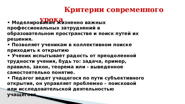  Критерии современного урока  • Моделирование жизненно важных профессиональных затруднений в образовательном пространстве и поиск путей их решения. • Позволяет ученикам в коллективном поиске приходить к открытию • Ученик испытывает радость от преодоленной трудности учения, будь то: задача, пример, правило, закон, теорема или - выведенное самостоятельно понятие. • Педагог ведет учащегося по пути субъективного открытия, он управляет проблемно – поисковой или исследовательской деятельностью учащегося. 