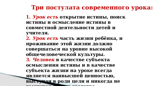 Три постулата современного урока: 1. Урок есть открытие истины, поиск истины и осмысление истины в совместной деятельности детей и учителя. 2. Урок есть часть жизни ребёнка, и проживание этой жизни должно совершаться на уровне высокой общечеловеческой культуры. 3. Человек в качестве субъекта осмысления истины и в качестве субъекта жизни на уроке всегда является наивысшей ценностью, выступая в роли цели и никогда не выступая в роли средства. 