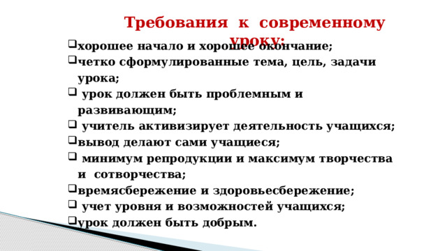 Требования к современному уроку: хорошее начало и хорошее окончание; четко сформулированные тема, цель, задачи урока;  урок должен быть проблемным и развивающим;  учитель активизирует деятельность учащихся; вывод делают сами учащиеся;  минимум репродукции и максимум творчества и сотворчества; времясбережение и здоровьесбережение;  учет уровня и возможностей учащихся; урок должен быть добрым.     