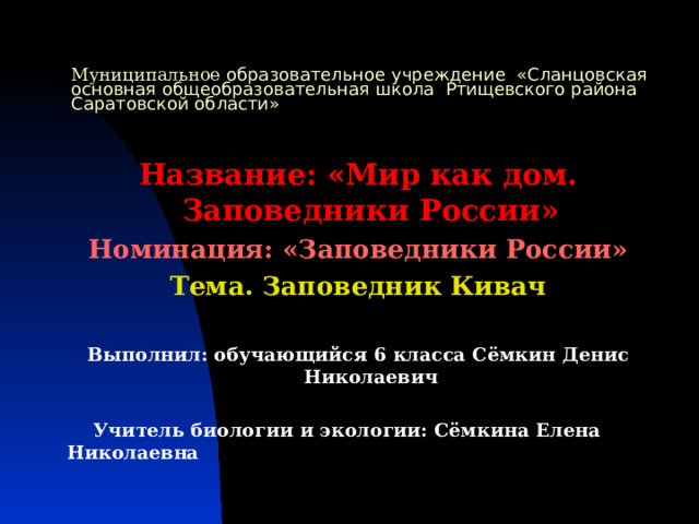 Муниципальное образовательное учреждение «Сланцовская основная общеобразовательная школа Ртищевского района Саратовской области» Название: «Мир как дом. Заповедники России» Номинация: «Заповедники России» Тема. Заповедник Кивач  Выполнил: обучающийся 6 класса Сёмкин Денис Николаевич   Учитель биологии и экологии: Сёмкина Елена Николаевна 