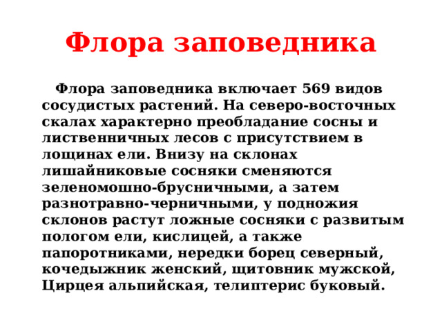 Флора заповедника  Флора заповедника включает 569 видов сосудистых растений. На северо-восточных скалах характерно преобладание сосны и лиственничных лесов с присутствием в лощинах ели. Внизу на склонах лишайниковые сосняки сменяются зеленомошно-брусничными, а затем разнотравно-черничными, у подножия склонов растут ложные сосняки с развитым пологом ели, кислицей, а также папоротниками, нередки борец северный, кочедыжник женский, щитовник мужской, Цирцея альпийская, телиптерис буковый.  