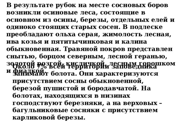 Около 7% всей территории заповедника занимают болота. Они характеризуются присутствием сосны обыкновенной, березой пушистой и бородавчатой. На болотах, находящихся в низинах господствуют березняки, а на верховых – багульниковые сосняки с присутствием карликовой березы. В результате рубок на месте сосновых боров возникли осиновые леса, состоящие в основном из осины, березы, отдельных елей и одиноко стоящих старых сосен. В подлеске преобладают ольха серая, жимолость лесная, ива козья и пятитычинковая и калина обыкновенная. Травяной покров представлен снытью, борцом северным, лесной геранью, золотой розгой, кисличкой, лесным горошком и фиалкой.    