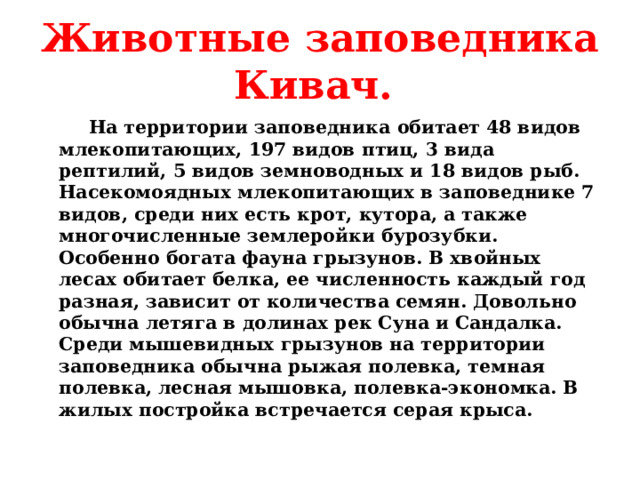 Животные заповедника Кивач.  На территории заповедника обитает 48 видов млекопитающих, 197 видов птиц, 3 вида рептилий, 5 видов земноводных и 18 видов рыб. Насекомоядных млекопитающих в заповеднике 7 видов, среди них есть крот, кутора, а также многочисленные землеройки бурозубки. Особенно богата фауна грызунов. В хвойных лесах обитает белка, ее численность каждый год разная, зависит от количества семян. Довольно обычна летяга в долинах рек Суна и Сандалка. Среди мышевидных грызунов на территории заповедника обычна рыжая полевка, темная полевка, лесная мышовка, полевка-экономка. В жилых постройка встречается серая крыса.  