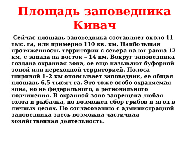 Площадь заповедника Кивач  Сейчас площадь заповедника составляет около 11 тыс. га, или примерно 110 кв. км. Наибольшая протяженность территории с севера на юг равна 12 км, с запада на восток – 14 км. Вокруг заповедника создана охранная зона, ее еще называют буферной зоной или переходной территорией. Полоса шириной 1–2 км опоясывает заповедник, ее общая площадь 6,5 тысяч га. Это тоже особо охраняемая зона, но не федерального, а регионального подчинения. В охранной зоне запрещена любая охота и рыбалка, но возможен сбор грибов и ягод в личных целях. По согласованию с администрацией заповедника здесь возможна частичная хозяйственная деятельность .  