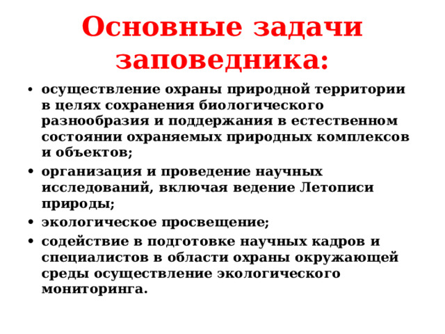 Основные задачи заповедника: •  осуществление охраны природной территории в целях сохранения биологического разнообразия и поддержания в естественном состоянии охраняемых природных комплексов и объектов; •  организация и проведение научных исследований, включая ведение Летописи природы; •  экологическое просвещение; •  содействие в подготовке научных кадров и специалистов в области охраны окружающей среды осуществление экологического мониторинга.  