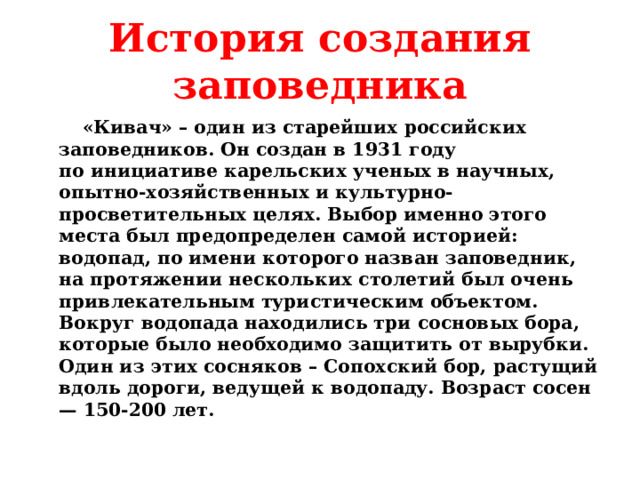 История создания заповедника  «Кивач» – один из старейших российских заповедников. Он создан в 1931 году по инициативе карельских ученых в научных, опытно-хозяйственных и культурно-просветительных целях. Выбор именно этого места был предопределен самой историей: водопад, по имени которого назван заповедник, на протяжении нескольких столетий был очень привлекательным туристическим объектом. Вокруг водопада находились три сосновых бора, которые было необходимо защитить от вырубки. Один из этих сосняков – Сопохский бор, растущий вдоль дороги, ведущей к водопаду. Возраст сосен — 150-200 лет.  