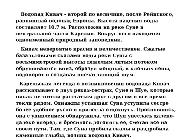  Водопад Кивач - второй по величине, после Рейнского, равнинный водопад Европы. Высота падения воды составляет 10,7 м. Расположен на реке Суне в центральной части Карелии. Вокруг него находится одноименный природный заповедник.  Кивач невероятно красив и величественен. Сжатые базальтовыми скалами воды реки Суны с восьмиметровой высоты тяжелым литым потоком обрушиваются вниз, образуя мощный, в клочьях пены, водоворот и создавая впечатляющий шум.  Карельская легенда о возникновении водопада Кивач рассказывает о двух реках-сестрах, Суне и Шуе, которые никак не хотели расстаться друг с другом и все время текли рядом. Однажды уставшая Суна уступила сестре более удобное русло и прилегла отдохнуть. Проснувшись, она с удивлением обнаружила, что Шуя унеслась далеко-далеко вперед, и бросилась догонять ее, сметая все на своем пути. Там, где Суна пробила скалы и раздробила каменные глыбы, возник водопад Кивач.  