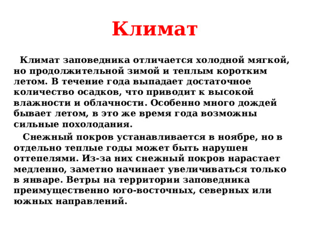 Климат  Климат заповедника отличается холодной мягкой, но продолжительной зимой и теплым коротким летом. В течение года выпадает достаточное количество осадков, что приводит к высокой влажности и облачности. Особенно много дождей бывает летом, в это же время года возможны сильные похолодания.  Снежный покров устанавливается в ноябре, но в отдельно теплые годы может быть нарушен оттепелями. Из-за них снежный покров нарастает медленно, заметно начинает увеличиваться только в январе. Ветры на территории заповедника преимущественно юго-восточных, северных или южных направлений.  