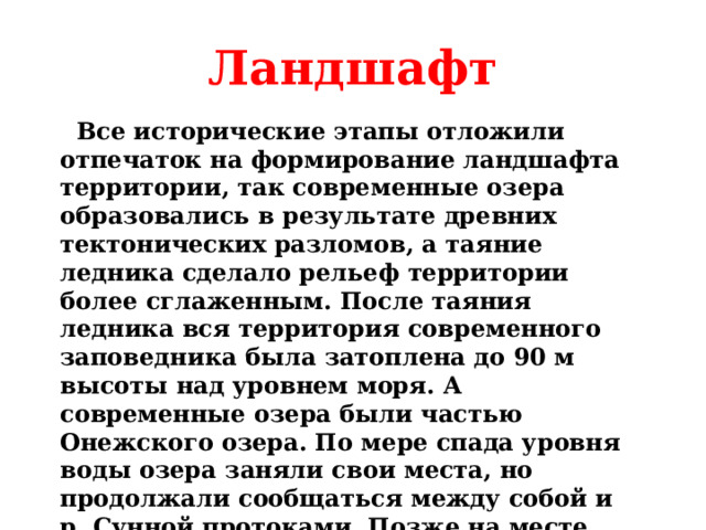 Ландшафт  Все исторические этапы отложили отпечаток на формирование ландшафта территории, так современные озера образовались в результате древних тектонических разломов, а таяние ледника сделало рельеф территории более сглаженным. После таяния ледника вся территория современного заповедника была затоплена до 90 м высоты над уровнем моря. А современные озера были частью Онежского озера. По мере спада уровня воды озера заняли свои места, но продолжали сообщаться между собой и р. Сунной протоками. Позже на месте проток образовались болота, а затем заболоченные леса логового типа.  