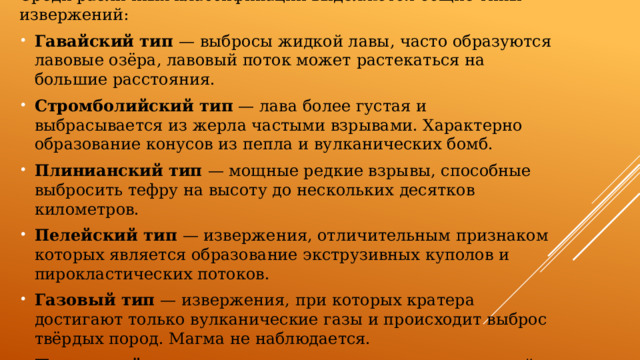 Среди различных классификаций выделяются общие типы извержений: Гавайский тип — выбросы жидкой лавы, часто образуются лавовые озёра, лавовый поток может растекаться на большие расстояния. Стромболийский тип — лава более густая и выбрасывается из жерла частыми взрывами. Характерно образование конусов из пепла и вулканических бомб. Плинианский тип — мощные редкие взрывы, способные выбросить тефру на высоту до нескольких десятков километров. Пелейский тип — извержения, отличительным признаком которых является образование экструзивных куполов и пирокластических потоков. Газовый тип — извержения, при которых кратера достигают только вулканические газы и происходит выброс твёрдых пород. Магма не наблюдается. Подводный тип — извержения, происходящие под водой. 