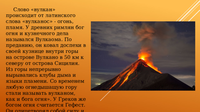  Слово «вулкан» происходит от латинского слова «вулканос» - огонь, пламя. У древних римлян бог огня и кузнечного дела назывался Вулкаома. По преданию, он ковал доспехи в своей кузнице внутри горы на острове Вулкано в 50 км к северу от острова Сицилия. Из горы непрерывно вырывались клубы дыма и языки пламени. Со временем любую огнедышащую гору стали называть вулканом, как и бога огня». У Греков же богом огня считается Гефест. Он олицетворял собой силу и творчество. Огонь был элементом бога Гефеста подобно тому, как вода была элементом бога Посейдона. 