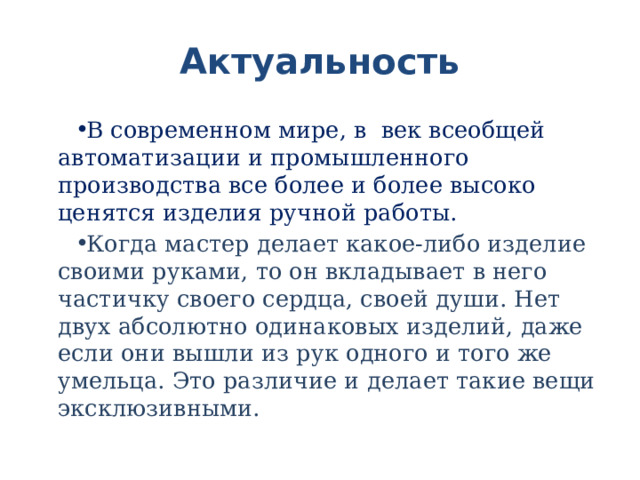 Актуальность В современном мире, в век всеобщей автоматизации и промышленного производства все более и более высоко ценятся изделия ручной работы. Когда мастер делает какое-либо изделие своими руками, то он вкладывает в него частичку своего сердца, своей души. Нет двух абсолютно одинаковых изделий, даже если они вышли из рук одного и того же умельца. Это различие и делает такие вещи эксклюзивными. 
