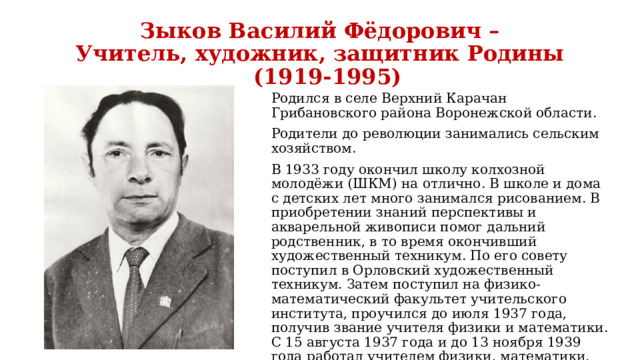 Зыков Василий Фёдорович –  Учитель, художник, защитник Родины  (1919-1995) Родился в селе Верхний Карачан Грибановского района Воронежской области. Родители до революции занимались сельским хозяйством. В 1933 году окончил школу колхозной молодёжи (ШКМ) на отлично. В школе и дома с детских лет много занимался рисованием. В приобретении знаний перспективы и акварельной живописи помог дальний родственник, в то время окончивший художественный техникум. По его совету поступил в Орловский художественный техникум. Затем поступил на физико- математический факультет учительского института, проучился до июля 1937 года, получив звание учителя физики и математики. С 15 августа 1937 года и до 13 ноября 1939 года работал учителем физики, математики, рисования и черчения в школе Верхнекарачанского района Воронежской области 