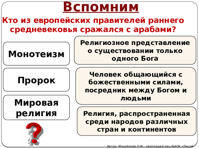 Вспомним Кто из европейских правителей раннего средневековья сражался с арабами? Религиозное представление о существовании только одного Бога Монотеизм Человек общающийся с божественными силами, посредник между Богом и людьми Пророк Мировая религия Религия, распространенная среди народов различных стран и континентов Автор: Михайлова Н.М.- преподаватель МАОУ «Лицей № 21» 