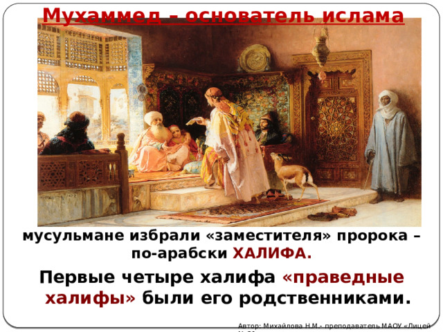 Мухаммед – основатель ислама После смерти Мухаммеда в 632 году мусульмане избрали «заместителя» пророка – по-арабски ХАЛИФА. Первые четыре халифа «праведные халифы» были его родственниками. Автор: Михайлова Н.М.- преподаватель МАОУ «Лицей № 21» 