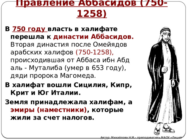 Правление Аббасидов (750-1258)  В 750 году власть в халифате перешла к династии Аббасидов. Вторая династия после Омейядов арабских халифов (750-1258), происходившая от Аббаса ибн Абд аль - Муталиба (умер в 653 году), дяди пророка Магомеда. В халифат вошли Сицилия, Кипр, Крит и Юг Италии. Земля принадлежала халифам, а эмиры (наместники) , которые жили за счет налогов.   Автор: Михайлова Н.М.- преподаватель МАОУ «Лицей № 21» 