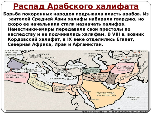 Распад Арабского халифата Борьба покоренных народов подрывала власть арабов. Из жителей Средней Азии халифы набирали гвардию, но скоро ее начальники стали назначать халифов. Наместники-эмиры передавали свои престолы по наследству и не подчинялись халифам. В VIII в. возник Кордовский халифат, в IX веке отделились Египет, Северная Африка, Иран и Афганистан. Автор: Михайлова Н.М.- преподаватель МАОУ «Лицей № 21» 