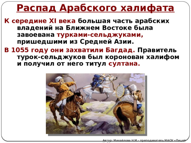 Распад Арабского халифата К середине XI века большая часть арабских владений на Ближнем Востоке была завоевана  турками-сельджуками, пришедшими из Средней Азии. В 1055 году они захватили Багдад. Правитель турок-сельджуков был коронован халифом и получил от него титул  султана. Автор: Михайлова Н.М.- преподаватель МАОУ «Лицей № 21» 