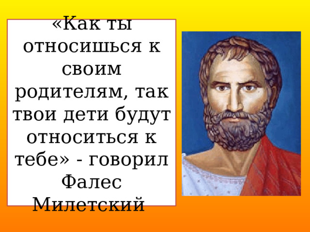 «Как ты относишься к своим родителям, так твои дети будут относиться к тебе» - говорил Фалес Милетский