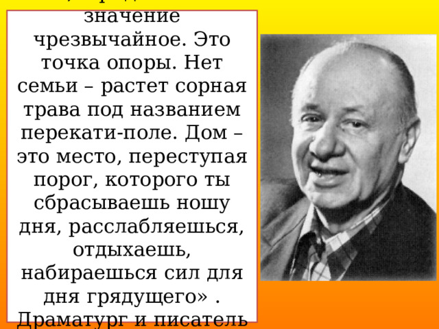 «Я, придаю семье значение чрезвычайное. Это точка опоры. Нет семьи – растет сорная трава под названием перекати-поле. Дом – это место, переступая порог, которого ты сбрасываешь ношу дня, расслабляешься, отдыхаешь, набираешься сил для дня грядущего» . Драматург и писатель Виктор Розов