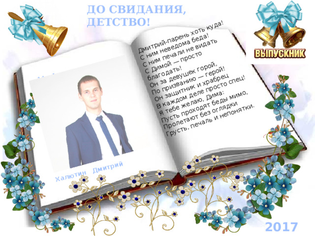 11 «А» класс Халютин Дмитрий Дмитрий-парень хоть куда!  С ним неведома беда!  С ним печали не видать  С Димой — просто благодать!  Он за девушек горой,  По призванию — герой!  Он защитник и храбрец  В каждом деле просто спец! Я тебе желаю, Дима:  Пусть проходят беды мимо,  Пролетают без оглядки  Грусть, печаль и непонятки. ДО СВИДАНИЯ, ДЕТСТВО! 2017 год