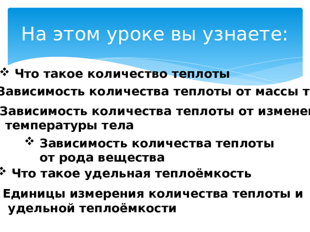 На этом уроке вы узнаете: Что такое количество теплоты Зависимость количества теплоты от массы тела Зависимость количества теплоты от изменения  температуры тела Зависимость количества теплоты от рода вещества Что такое удельная теплоёмкость Единицы измерения количества теплоты и  удельной теплоёмкости 