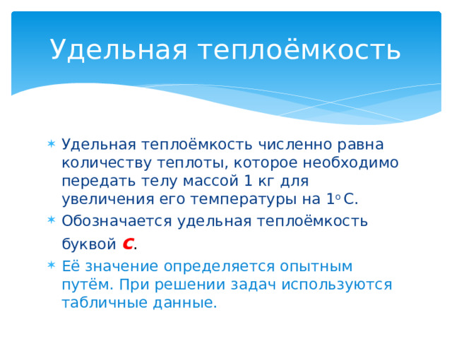 Удельная теплоёмкость Удельная теплоёмкость численно равна количеству теплоты, которое необходимо передать телу массой 1 кг для увеличения его температуры на 1 о С. Обозначается удельная теплоёмкость буквой с . Её значение определяется опытным путём. При решении задач используются табличные данные. 