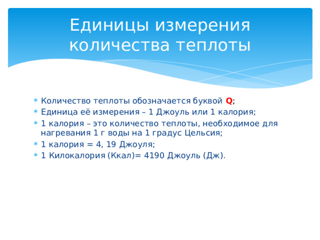 Единицы измерения количества теплоты Количество теплоты обозначается буквой Q ;  Единица её измерения – 1 Джоуль или 1 калория; 1 калория – это количество теплоты, необходимое для нагревания 1 г воды на 1 градус Цельсия; 1 калория = 4, 19 Джоуля; 1 Килокалория (Ккал)= 4190 Джоуль (Дж).  