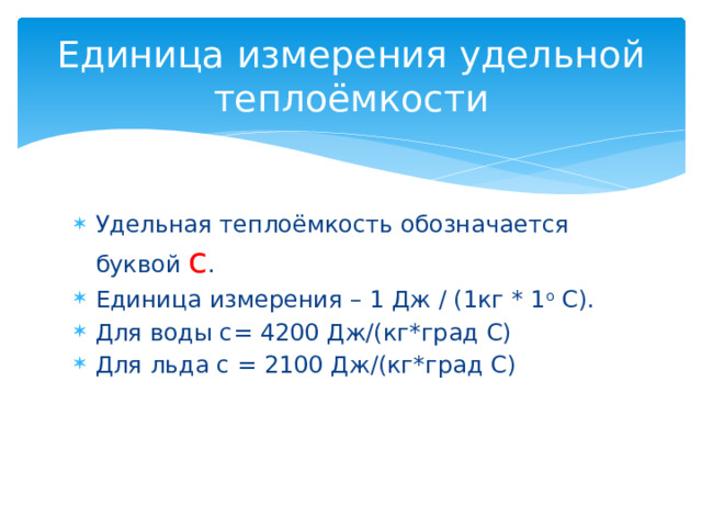 Единица измерения удельной теплоёмкости Удельная теплоёмкость обозначается буквой с . Единица измерения – 1 Дж / (1кг * 1 о С). Для воды с= 4200 Дж/(кг*град С) Для льда с = 2100 Дж/(кг*град С) 