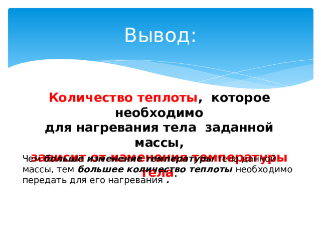 Вывод: Количество теплоты , которое необходимо для нагревания тела заданной массы, зависит от изменения температуры тела . Чем больше изменение температуры тела данной массы, тем большее  количество теплоты необходимо передать для его нагревания . 