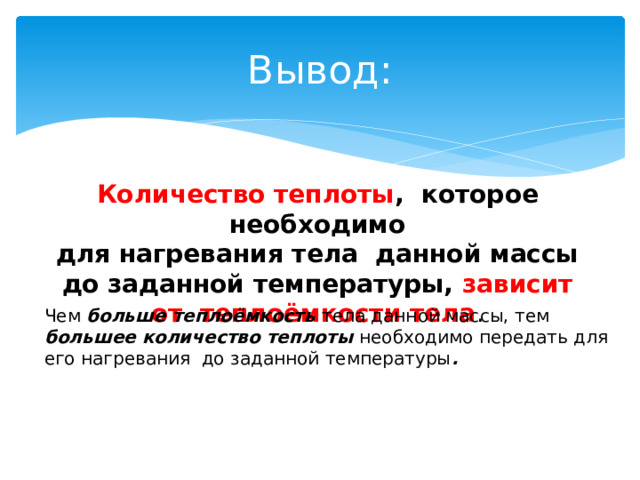 Вывод: Количество теплоты , которое необходимо для нагревания тела данной массы до заданной температуры, зависит от теплоёмкости тела . Чем больше теплоёмкость тела данной массы, тем большее  количество теплоты необходимо передать для его нагревания до заданной температуры . 