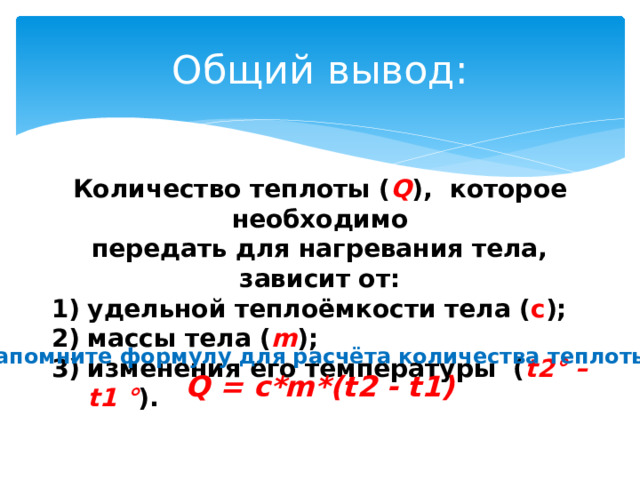 Общий вывод: Количество теплоты ( Q ), которое необходимо передать для нагревания тела, зависит от: удельной теплоёмкости тела ( c ); массы тела ( m ); изменения его температуры ( t2° – t1 ° ). Запомните формулу для расчёта количества теплоты: Q = c*m*(t2 - t1) 