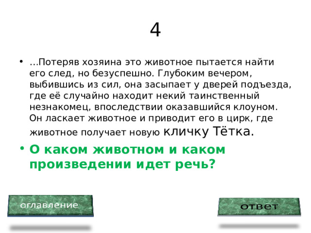 4 … Потеряв хозяина это животное пытается найти его след, но безуспешно. Глубоким вечером, выбившись из сил, она засыпает у дверей подъезда, где её случайно находит некий таинственный незнакомец, впоследствии оказавшийся клоуном. Он ласкает животное и приводит его в цирк, где животное получает новую кличку Тётка. О каком животном и каком произведении идет речь? 