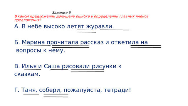  Задание 6  В каком предложении допущена ошибка в определении главных членов предложения? А. В небе высоко летят журавли. Б. Марина прочитала рассказ и ответила на  вопросы к нему. В. Илья и Саша рисовали рисунки к сказкам. Г. Таня, собери, пожалуйста, тетради! 