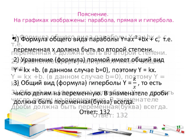 Пояснение.  На графиках изображены: парабола, прямая и гипербола. 1) Формула общего вида параболы Y=a+bx + c, т.е.   переменная х должна быть во второй степени. 2) Уравнение (формула) прямой имеет общий вид Y = kx +b. (в данном случае b=0), поэтому Y = kx. 3) Общий вид (формула) гиперболы Y = , то есть число делим на переменную. В знаменателе дроби должна быть переменная(буква) всегда.  Ответ: 132 