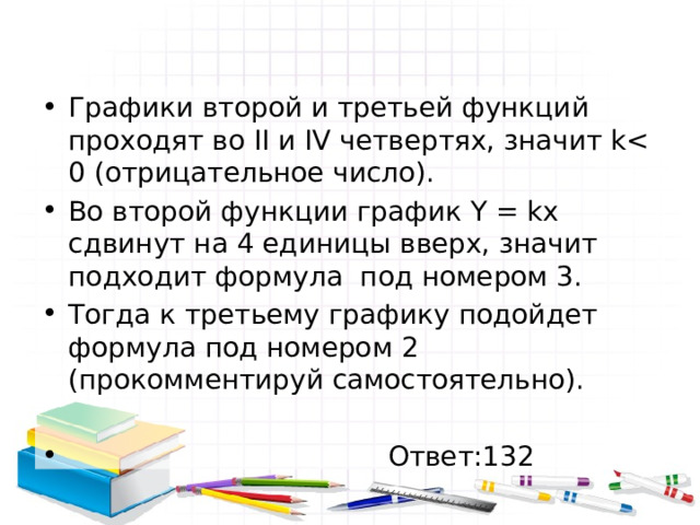 Графики второй и третьей функций проходят во II и IV четвертях, значит kВо второй функции график Y = kx сдвинут на 4 единицы вверх, значит подходит формула под номером 3. Тогда к третьему графику подойдет формула под номером 2 (прокомментируй самостоятельно).  Ответ:132 