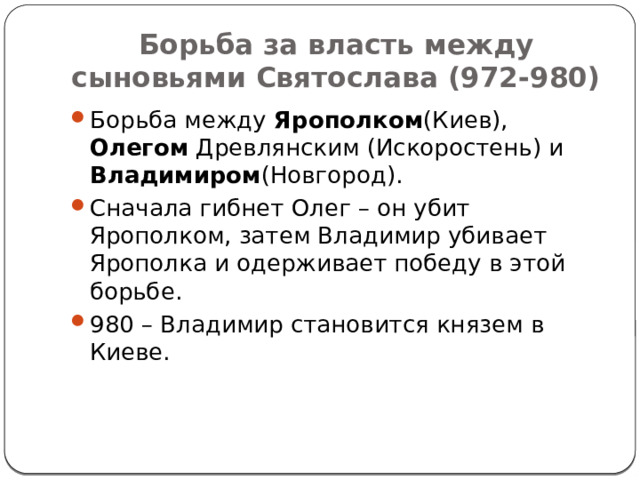 Борьба за власть между сыновьями Святослава (972-980) Борьба между Ярополком (Киев), Олегом Древлянским (Искоростень) и Владимиром (Новгород). Сначала гибнет Олег – он убит Ярополком, затем Владимир убивает Ярополка и одерживает победу в этой борьбе. 980 – Владимир становится князем в Киеве. 