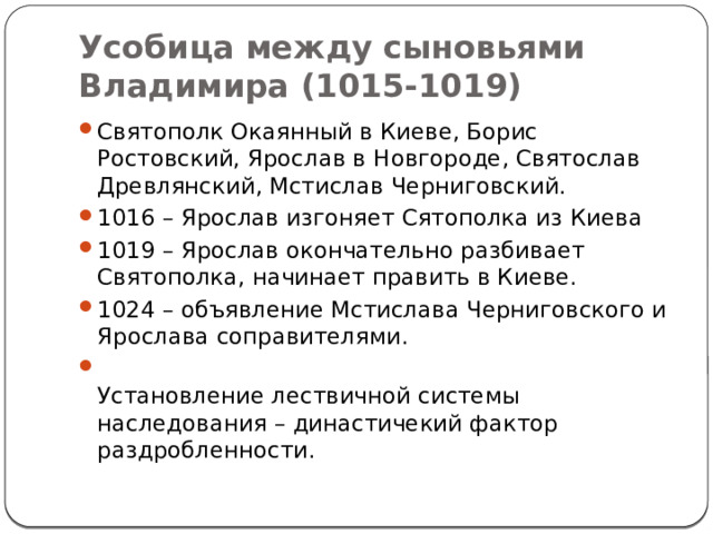Усобица между сыновьями Владимира (1015-1019) Святополк Окаянный в Киеве, Борис Ростовский, Ярослав в Новгороде, Святослав Древлянский, Мстислав Черниговский. 1016 – Ярослав изгоняет Сятополка из Киева 1019 – Ярослав окончательно разбивает Святополка, начинает править в Киеве. 1024 – объявление Мстислава Черниговского и Ярослава соправителями.  Установление лествичной системы наследования – династичекий фактор раздробленности. 