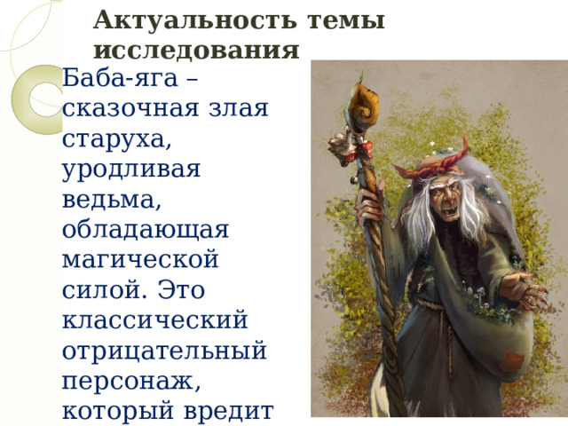 Актуальность темы исследования Баба-яга – сказочная злая старуха, уродливая ведьма, обладающая магической силой. Это классический отрицательный персонаж, который вредит главному герою и нагоняет страх на детей. Образ старой ведьмы появился приблизительно в 6-м веке и до сих пор она является главным персонажем народных сказок.  Но иногда она помогает советом или делом. Данные исследования заключается в том, чтобы изучить персонаж Бабы Яги и её происхождение. 