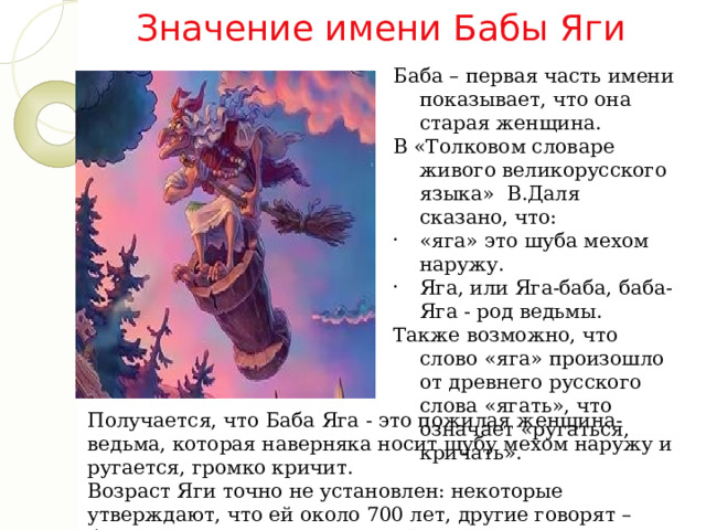 Значение имени Бабы Яги Баба – первая часть имени показывает, что она старая женщина. В «Толковом словаре живого великорусского языка»  В.Даля сказано, что: «яга» это шуба мехом наружу. Яга, или Яга-баба, баба-Яга - род ведьмы. Также возможно, что слово «яга» произошло от древнего русского слова «ягать», что означает «ругаться, кричать».  Получается, что Баба Яга - это пожилая женщина-ведьма, которая наверняка носит шубу мехом наружу и ругается, громко кричит. Возраст Яги точно не установлен: некоторые утверждают, что ей около 700 лет, другие говорят – больше. Точных сведений по её возрасту найти не удалось. 