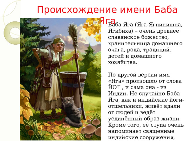 Происхождение имени Баба Яга Баба Яга (Яга-Ягнинишна, Ягибиха) – очень древнее славянское божество, хранительница домашнего очага, рода, традиций, детей и домашнего хозяйства. По другой версии имя «Яга» произошло от слова ЙОГ , и сама она - из Индии. Не случайно Баба Яга, как и индийские йоги-отшельники, живёт вдали от людей и ведёт уединённый образ жизни. Кроме того, её ступа очень напоминает священные индийские сооружения, которые так и называются - СТУПЫ . 