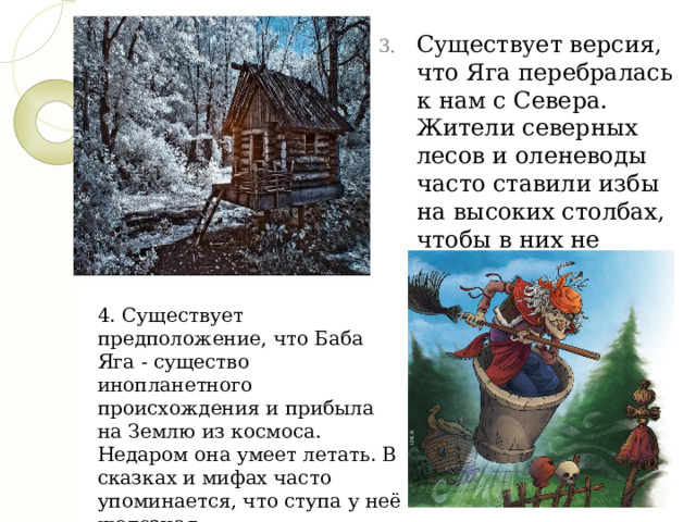 Существует версия, что Яга перебралась к нам с Севера. Жители северных лесов и оленеводы часто ставили избы на высоких столбах, чтобы в них не могли забраться дикие звери и чтобы дома не замело снегом. 4. Существует предположение, что Баба Яга - существо инопланетного происхождения и прибыла на Землю из космоса. Недаром она умеет летать. В сказках и мифах часто упоминается, что ступа у неё железная 